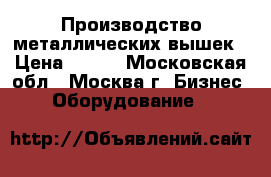 Производство металлических вышек › Цена ­ 100 - Московская обл., Москва г. Бизнес » Оборудование   